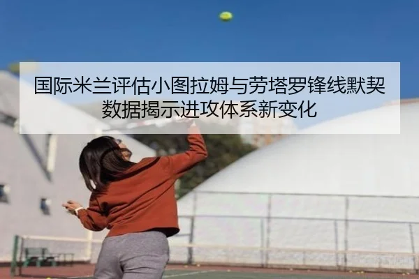 国际米兰评估小图拉姆与劳塔罗锋线默契数据揭示进攻体系新变化